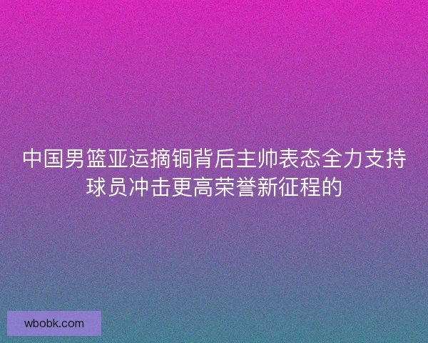 中国男篮亚运摘铜背后主帅表态全力支持球员冲击更高荣誉新征程的 中国男篮亚运摘铜背后主帅表态全力支持球员冲击更高荣誉新征程的
