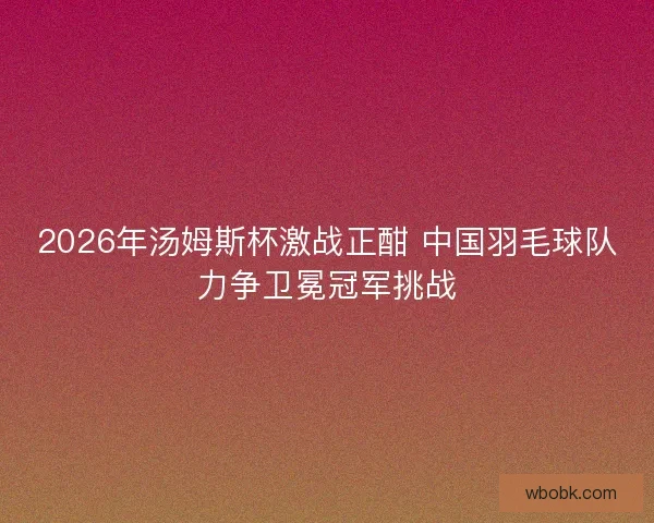 2026年汤姆斯杯激战正酣 中国羽毛球队力争卫冕冠军挑战 2026年汤姆斯杯激战正酣 中国羽毛球队力争卫冕冠军挑战