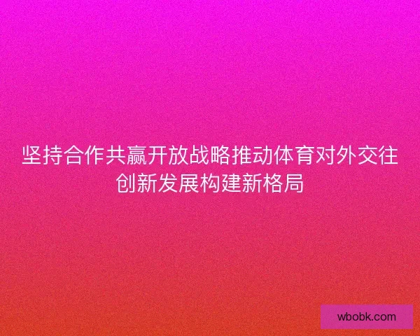 坚持合作共赢开放战略推动体育对外交往创新发展构建新格局 坚持合作共赢开放战略推动体育对外交往创新发展构建新格局