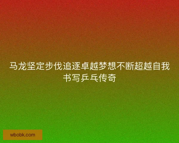 马龙坚定步伐追逐卓越梦想不断超越自我书写乒乓传奇