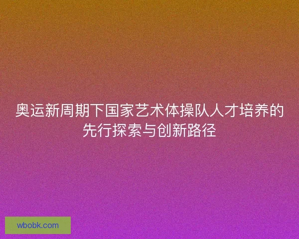 奥运新周期下国家艺术体操队人才培养的先行探索与创新路径 奥运新周期下国家艺术体操队人才培养的先行探索与创新路径