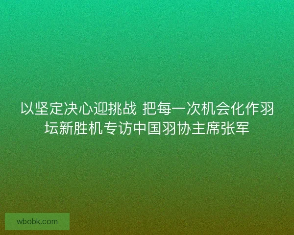 以坚定决心迎挑战 把每一次机会化作羽坛新胜机专访中国羽协主席张军