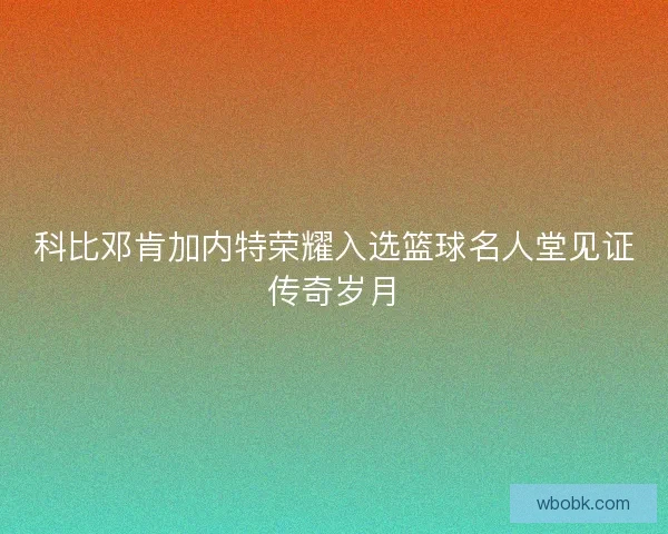 科比邓肯加内特荣耀入选篮球名人堂见证传奇岁月 科比邓肯加内特荣耀入选篮球名人堂见证传奇岁月