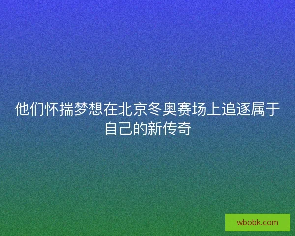 他们怀揣梦想在北京冬奥赛场上追逐属于自己的新传奇