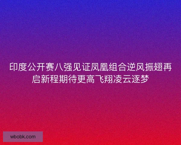 印度公开赛八强见证凤凰组合逆风振翅再启新程期待更高飞翔凌云逐梦 印度公开赛八强见证凤凰组合逆风振翅再启新程期待更高飞翔凌云逐梦