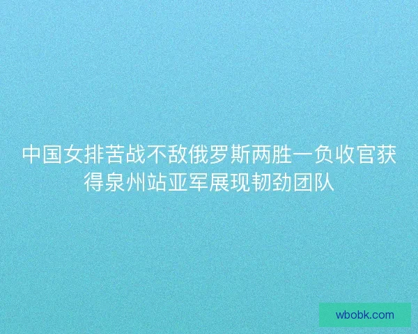 中国女排苦战不敌俄罗斯两胜一负收官获得泉州站亚军展现韧劲团队 中国女排苦战不敌俄罗斯两胜一负收官获得泉州站亚军展现韧劲团队