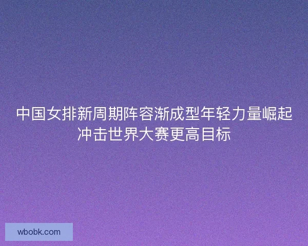 中国女排新周期阵容渐成型年轻力量崛起冲击世界大赛更高目标 中国女排新周期阵容渐成型年轻力量崛起冲击世界大赛更高目标